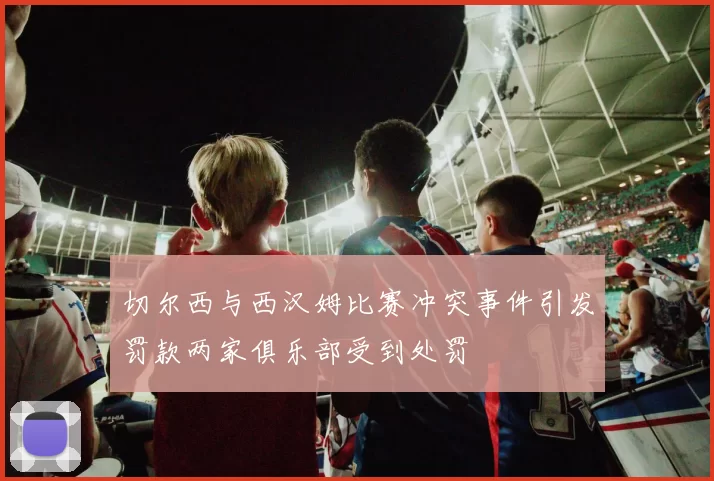 切尔西与西汉姆比赛冲突事件引发罚款两家俱乐部受到处罚
