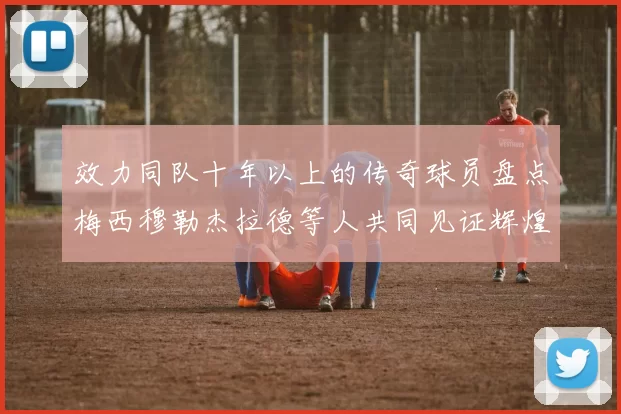 效力同队十年以上的传奇球员盘点梅西穆勒杰拉德等人共同见证辉煌岁月