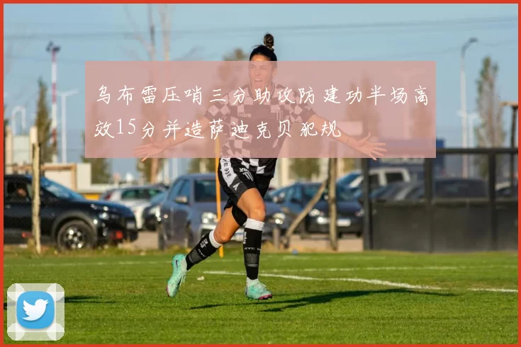 乌布雷压哨三分助攻防建功半场高效15分并造萨迪克贝犯规