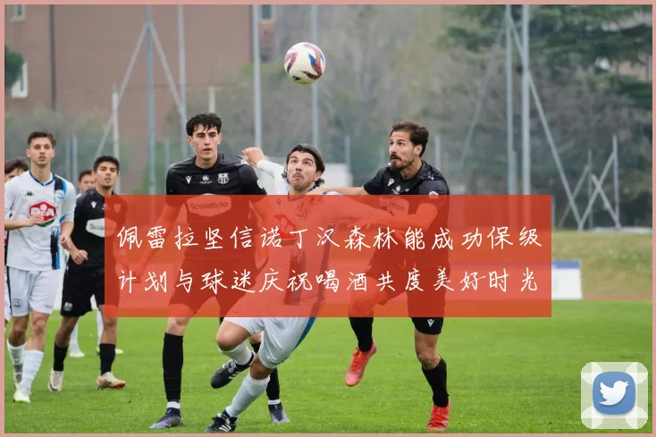 佩雷拉坚信诺丁汉森林能成功保级计划与球迷庆祝喝酒共度美好时光
