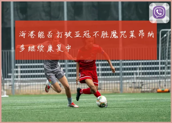 海港能否打破亚冠不胜魔咒莱昂纳多继续康复中