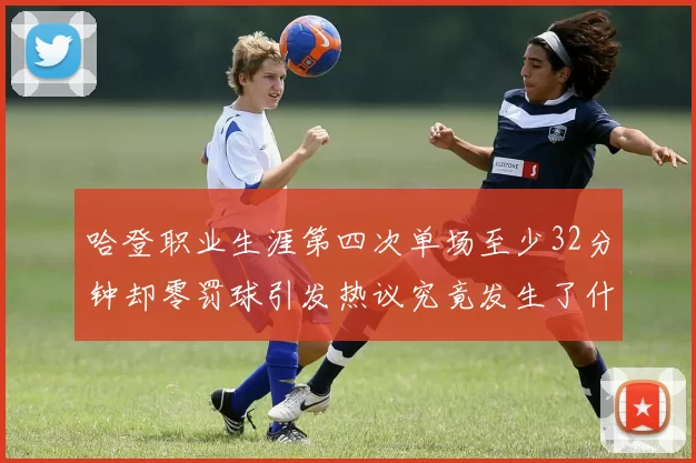 哈登职业生涯第四次单场至少32分钟却零罚球引发热议究竟发生了什么