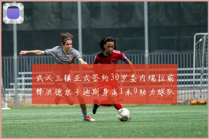 武汉三镇正式签约30岁委内瑞拉前锋洪德尔卡迪斯身高1米9助力球队新赛季