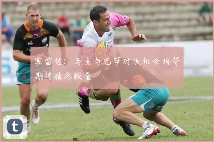塞雷佐：马竞与巴萨对决机会均等期待精彩较量