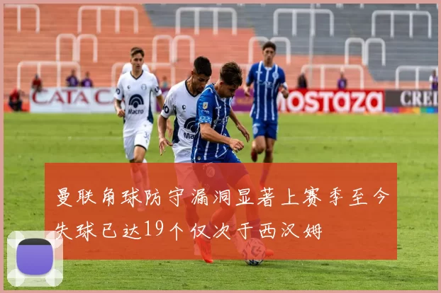 曼联角球防守漏洞显著上赛季至今失球已达19个仅次于西汉姆