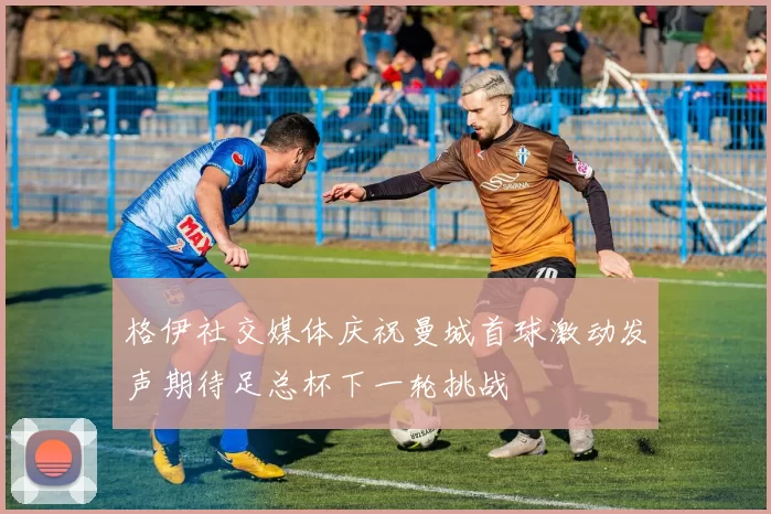 格伊社交媒体庆祝曼城首球激动发声期待足总杯下一轮挑战
