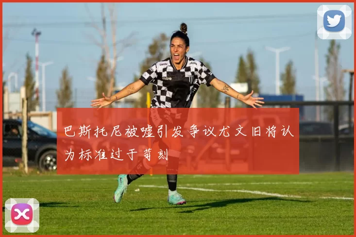 巴斯托尼被嘘引发争议尤文旧将认为标准过于苛刻
