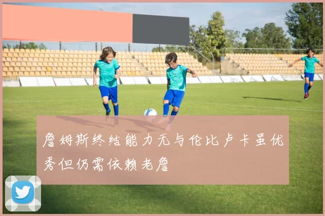 詹姆斯终结能力无与伦比卢卡虽优秀但仍需依赖老詹