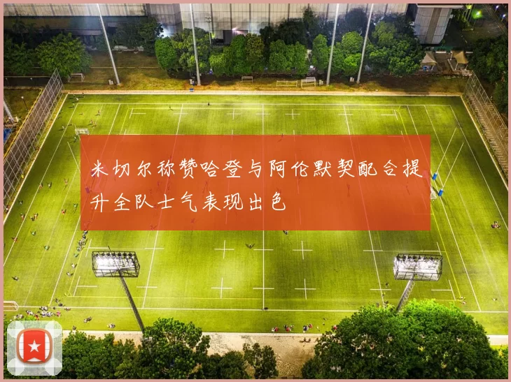 米切尔称赞哈登与阿伦默契配合提升全队士气表现出色