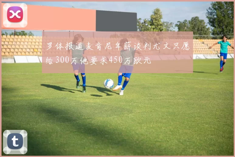 罗体报道麦肯尼年薪谈判尤文只愿给300万他要求450万欧元