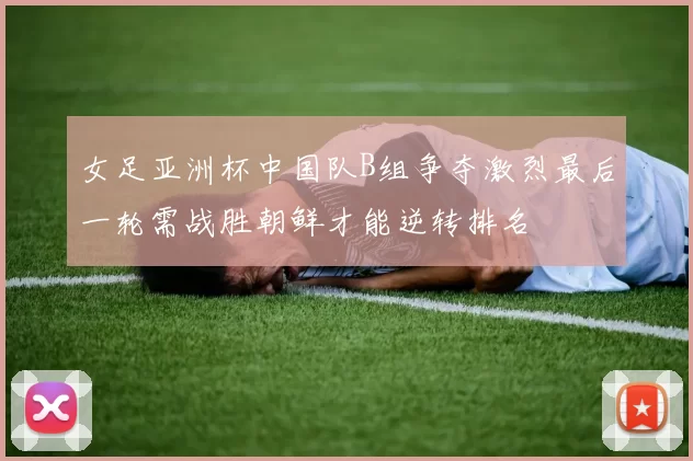 女足亚洲杯中国队B组争夺激烈最后一轮需战胜朝鲜才能逆转排名