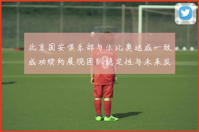 北京国安俱乐部与法比奥达成一致成功续约展现团队稳定性与未来发展潜力