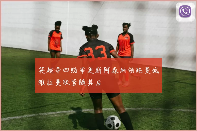英超争四赔率更新阿森纳领跑曼城维拉曼联紧随其后