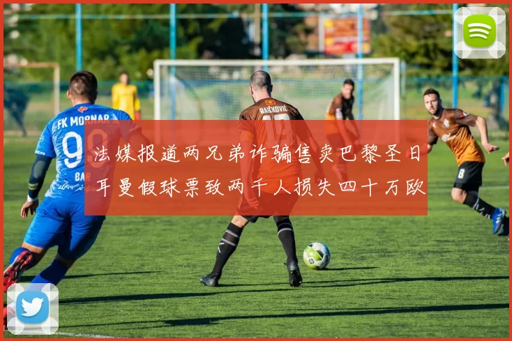 法媒报道两兄弟诈骗售卖巴黎圣日耳曼假球票致两千人损失四十万欧元