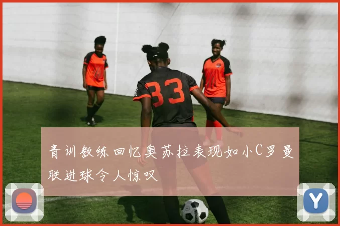 青训教练回忆奥苏拉表现如小C罗曼联进球令人惊叹