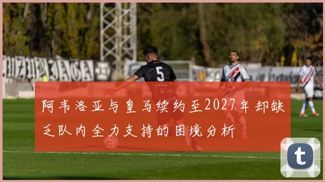 阿韦洛亚与皇马续约至2027年却缺乏队内全力支持的困境分析