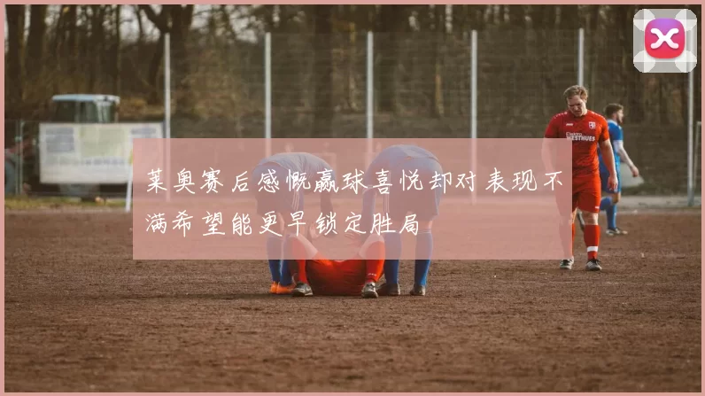 莱奥赛后感慨赢球喜悦却对表现不满希望能更早锁定胜局