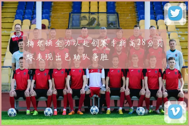 梅尔顿全力以赴创赛季新高28分罚球表现出色助队争胜