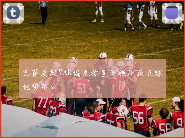 巴萨质疑VAR偏见称皇马施压获点球优势不公