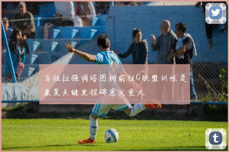 马祖拉强调塔图姆前往G联盟训练是康复关键里程碑意义重大