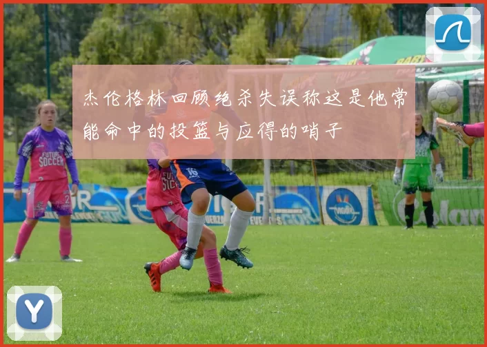 杰伦格林回顾绝杀失误称这是他常能命中的投篮与应得的哨子