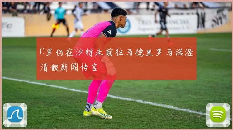 C罗仍在沙特未前往马德里罗马诺澄清假新闻传言